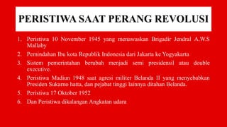 PERISTIWA SAAT PERANG REVOLUSI
1. Peristiwa 10 November 1945 yang menawaskan Brigadir Jendral A.W.S
Mallaby
2. Pemindahan Ibu kota Republik Indonesia dari Jakarta ke Yogyakarta
3. Sistem pemerintahan berubah menjadi semi presidensil atau double
executive.
4. Peristiwa Madiun 1948 saat agresi militer Belanda II yang menyebabkan
Presiden Sukarno hatta, dan pejabat tinggi lainnya ditahan Belanda.
5. Peristiwa 17 Oktober 1952
6. Dan Peristiwa dikalangan Angkatan udara
 