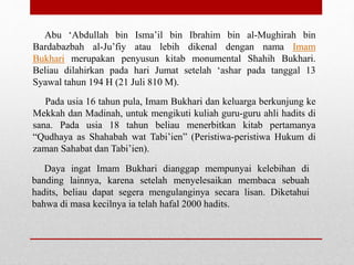 Abu ‘Abdullah bin Isma’il bin Ibrahim bin al-Mughirah bin
Bardabazbah al-Ju’fiy atau lebih dikenal dengan nama Imam
Bukhari merupakan penyusun kitab monumental Shahih Bukhari.
Beliau dilahirkan pada hari Jumat setelah ‘ashar pada tanggal 13
Syawal tahun 194 H (21 Juli 810 M).
Pada usia 16 tahun pula, Imam Bukhari dan keluarga berkunjung ke
Mekkah dan Madinah, untuk mengikuti kuliah guru-guru ahli hadits di
sana. Pada usia 18 tahun beliau menerbitkan kitab pertamanya
“Qudhaya as Shahabah wat Tabi’ien” (Peristiwa-peristiwa Hukum di
zaman Sahabat dan Tabi’ien).
Daya ingat Imam Bukhari dianggap mempunyai kelebihan di
banding lainnya, karena setelah menyelesaikan membaca sebuah
hadits, beliau dapat segera mengulanginya secara lisan. Diketahui
bahwa di masa kecilnya ia telah hafal 2000 hadits.
 