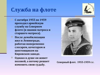 Служба на флоте
 С октября 1955 по 1959
проходил армейскую
службу на Северном
флоте (в звании матроса и
старшего матроса).
 После демобилизации
жил в Ленинграде,
работая попеременно
слесарем, кочегаром и
шихтовщиком на
Кировском заводе.
 Однако в душе он живет
поэзией, а потому решает
изменить свою судьбу.
Северный флот. 1955-1959 г.г.
 