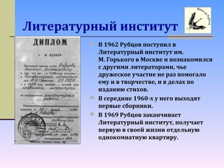 Литературный институт
 В 1962 Рубцов поступил в
Литературный институт им.
М. Горького в Москве и познакомился
с другими литераторами, чье
дружеское участие не раз помогало
ему и в творчестве, и в делах по
изданию стихов.
 В середине 1960-х у него выходят
первые сборники.
 В 1969 Рубцов заканчивает
Литературный институт, получает
первую в своей жизни отдельную
однокомнатную квартиру.
 