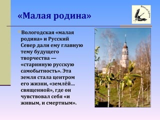 «Малая родина»
Вологодская «малая
родина» и Русский
Север дали ему главную
тему будущего
творчества —
«старинную русскую
самобытность». Эта
земля стала центром
его жизни, «землёй…
священной», где он
чувствовал себя «и
живым, и смертным».
 
