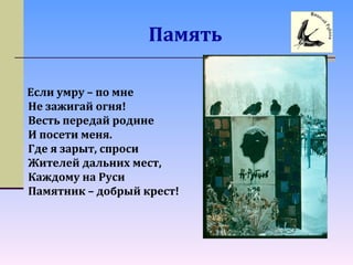Память
Если умру – по мне
Не зажигай огня!
Весть передай родине
И посети меня.
Где я зарыт, спроси
Жителей дальних мест,
Каждому на Руси
Памятник – добрый крест!
 