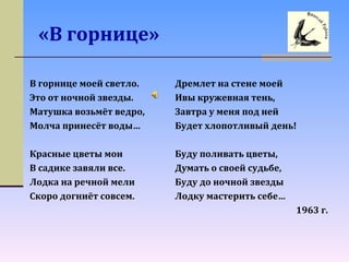 «В горнице»
В горнице моей светло.
Это от ночной звезды.
Матушка возьмёт ведро,
Молча принесёт воды…
Красные цветы мои
В садике завяли все.
Лодка на речной мели
Скоро догниёт совсем.
Дремлет на стене моей
Ивы кружевная тень,
Завтра у меня под ней
Будет хлопотливый день!
Буду поливать цветы,
Думать о своей судьбе,
Буду до ночной звезды
Лодку мастерить себе…
1963 г.
 