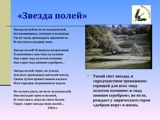 «Звезда полей»
 Тихий свет звезды, в
«предчувствии тревожном»
горящей для всех «над
золотом осенним» и «над
зимним серебром», во мгле,
рождает у лирического героя
«добрую веру» в жизнь.
Звезда полей во мгле заледенелой,
Остановившись, смотрит в полынью.
Уж на часах двенадцать прозвенело,
И сон окутал родину мою…
Звезда полей! В минуты потрясений
Я вспоминал, как тихо за холмом
Она горит над золотом осенним,
Она горит над зимним серебром…
Звезда полей горит, не угасая,
Для всех тревожных жителей земли,
Своим лучом приветливым касаясь
Всех городов, поднявшихся вдали.
Но только здесь, во мгле заледенелой,
Она восходит ярче и полней,
И счастлив я, пока на свете белом
Горит, горит звезда моих полей…
1964 г.
 