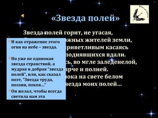 Звезда полей горит, не угасая,
Для всех тревожных жителей земли,
Своим лучом приветливым касаясь
Всех городов, поднявшихся вдали.
Но только здесь, во мгле заледенелой,
Она восходит ярче и полней.
И счастлив я, пока на свете белом
Горит, горит звезда моих полей…
«Звезда полей»
И как отражение этого
огня на небе – звезда.
Но уже не одинокая
звезда странствий, а
мудрая и добрая “звезда
полей”, или, как сказал
поэт, “Звезда труда,
поэзии, покоя…”
Он желал, чтобы всегда
светила нам эта
неодинокая звезда…
 