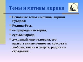 Темы и мотивы лирики
 Основные темы и мотивы лирики
Рубцова:
 Родина-Русь,
 ее природа и история,
 судьба народа,
 духовный мир человека, его
нравственные ценности: красота и
любовь, жизнь и смерть, радости и
страдания.
 