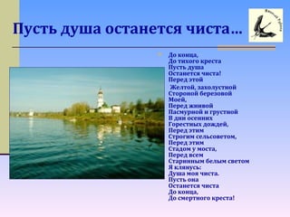 Пусть душа останется чиста…
 До конца,
До тихого креста
Пусть душа
Останется чиста!
Перед этой
Желтой, захолустной
Стороной березовой
Моей,
Перед жнивой
Пасмурной и грустной
В дни осенних
Горестных дождей,
Перед этим
Строгим сельсоветом,
Перед этим
Стадом у моста,
Перед всем
Старинным белым светом
Я клянусь:
Душа моя чиста.
Пусть она
Останется чиста
До конца,
До смертного креста!
 