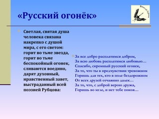 «Русский огонёк»
 Светлая, святая душа
человека связана
накрепко с душой
мира, с его светом:
горит во тьме звезда,
горит во тьме
беспокойный огонек,
сливаются воедино,
дарят духовный,
нравственный завет,
выстраданный всей
поэзией Рубцова:
За все добро расплатимся добром,
За всю любовь расплатимся любовью…
Спасибо, скромный русский огонек,
За то, что ты в предчувствии тревожном
Горишь для тех, кто в поле бездорожном
От всех друзей отчаянно далек…
За то, что, с доброй верою дружа,
Горишь во мгле, и нет тебе покоя…
 