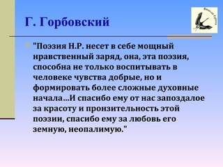Г. Горбовский
 "Поэзия Н.Р. несет в себе мощный
нравственный заряд, она, эта поэзия,
способна не только воспитывать в
человеке чувства добрые, но и
формировать более сложные духовные
начала…И спасибо ему от нас запоздалое
за красоту и пронзительность этой
поэзии, спасибо ему за любовь его
земную, неопалимую."
 