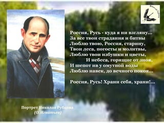 Россия, Русь - куда я ни взгляну...
За все твои страдания и битвы
Люблю твою, Россия, старину,
Твои леса, погосты и молитвы,
Люблю твои избушки и цветы,
И небеса, горящие от зноя,
И шепот ив у омутной воды
Люблю навек, до вечного покоя...
Россия, Русь! Храни себя, храни!...
Портрет Николая Рубцова
(О. Игнатьев)
 