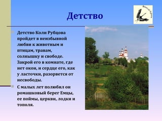 Детство
 Детство Коли Рубцова
пройдет в неизбывной
любви к животным и
птицам, травам,
солнышку и свободе.
Закрой его в комнате, где
нет окон, и сердце его, как
у ласточки, разорвется от
несвободы.
 С малых лет полюбил он
ромашковый берег Емцы,
ее поймы, церкви, лодки и
тополя.
 