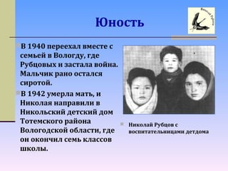 Юность
В 1940 переехал вместе с
семьей в Вологду, где
Рубцовых и застала война.
Мальчик рано остался
сиротой.
В 1942 умерла мать, и
Николая направили в
Никольский детский дом
Тотемского района
Вологодской области, где
он окончил семь классов
школы.
 Николай Рубцов с
воспитательницами детдома
 