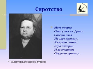 Сиротство
 Валентина Алексеевна Рубцова
 Мать умерла.
Отец ушел на фронт.
Соседка злая
Не дает проходу.
Я смутно помню
Утро похорон
И за окошком
Скудную природу.
 