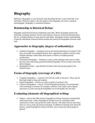 Biography
Definition: Biography is a non fictional work describing the life, or part of the life, of an
individual. When the author is also the subject of the biography, the work is called an
autobiography. Biography is considered literature.

Relationship to historical fiction:
Biography and historical fiction complement each other. Where biography portrays the
individual, including mention of some of the features of the era; historical fiction portrays
the era, including mention of some specific individuals. Biography enriches understanding
of specific individuals; historical fiction enriches the context for biographies from the same
time.

Approaches to biography (degree of authenticity):
        Authentic biography -- attempts to convey the factual information of a person¹s life;
    •
        does not include any unsupported facts, facts supported by reliable research; rarely
        includes dialogue--unless taken from letters or diaries or reliable personal
        recollections.
        Fictionalized biography -- dramatizes events; creates dialogue and scenes to make
    •
        the story more interesting; good fictionalized biography will not creates scenes that
        did not happen.
        Biographical fiction -- pure fanciful invention with only passing regard to the
    •
        historical facts.

Forms of biography (coverage of a life):
        Complete biographies -- a person¹s life from the cradle to the grave. These may be
    •
        brief and simple or long and complex.
        Partial biographies -- focuses on a part or aspect of a person¹s life.
    •
        Collective biographies -- may be 1) brief biographical sketches of several people
    •
        with something in common; for example, scientists, First Ladies, sports figures,
        musicians or 2) the weaving the biographies of several people into one story.

Evaluating (elements of) biographical writing:
        Subject -- prior to the 20th century, biographical writings focused on and glorified
    •
        saints and royalty. Today, biographical writings focus on--and depict rather
        realistically at times--any person the author chooses. The author chooses and relays
        facts in a way to make the person interesting. In addition to learning more about the
        person, a good biographical writing will allow you to learn more about people in
        general.
 