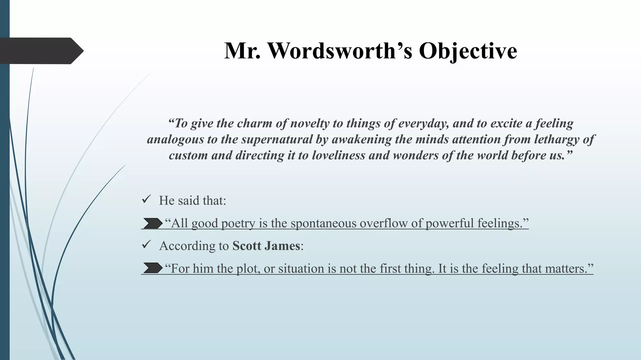 Mr. Wordsworth’s Objective
“To give the charm of novelty to things of everyday, and to excite a feeling
analogous to the supernatural by awakening the minds attention from lethargy of
custom and directing it to loveliness and wonders of the world before us.”
 He said that:
“All good poetry is the spontaneous overflow of powerful feelings.”
 According to Scott James:
“For him the plot, or situation is not the first thing. It is the feeling that matters.”
 