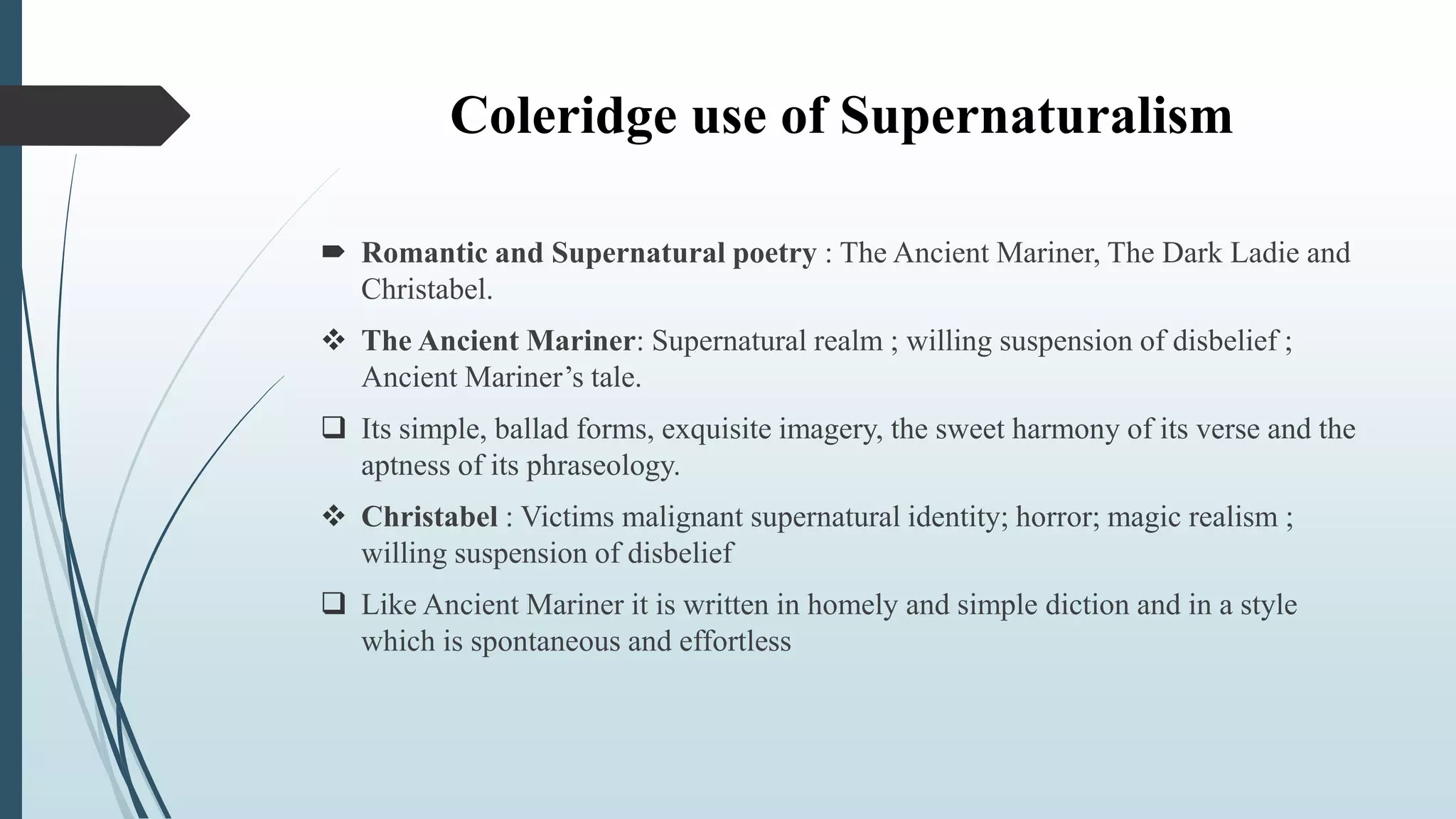 Coleridge use of Supernaturalism
 Romantic and Supernatural poetry : The Ancient Mariner, The Dark Ladie and
Christabel.
 The Ancient Mariner: Supernatural realm ; willing suspension of disbelief ;
Ancient Mariner’s tale.
 Its simple, ballad forms, exquisite imagery, the sweet harmony of its verse and the
aptness of its phraseology.
 Christabel : Victims malignant supernatural identity; horror; magic realism ;
willing suspension of disbelief
 Like Ancient Mariner it is written in homely and simple diction and in a style
which is spontaneous and effortless
 
