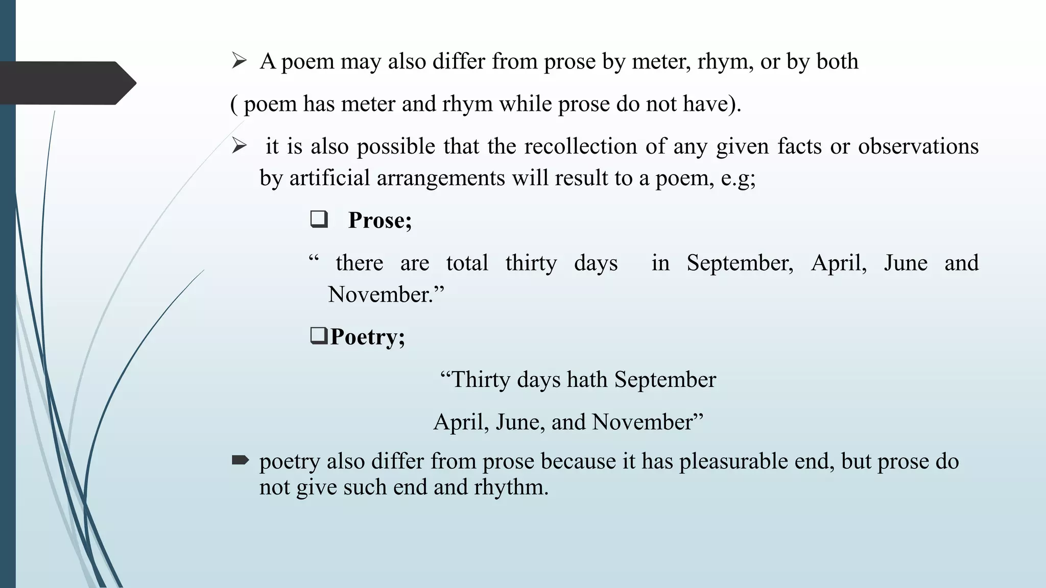  A poem may also differ from prose by meter, rhym, or by both
( poem has meter and rhym while prose do not have).
 it is also possible that the recollection of any given facts or observations
by artificial arrangements will result to a poem, e.g;
 Prose;
“ there are total thirty days in September, April, June and
November.”
Poetry;
“Thirty days hath September
April, June, and November”
 poetry also differ from prose because it has pleasurable end, but prose do
not give such end and rhythm.
 