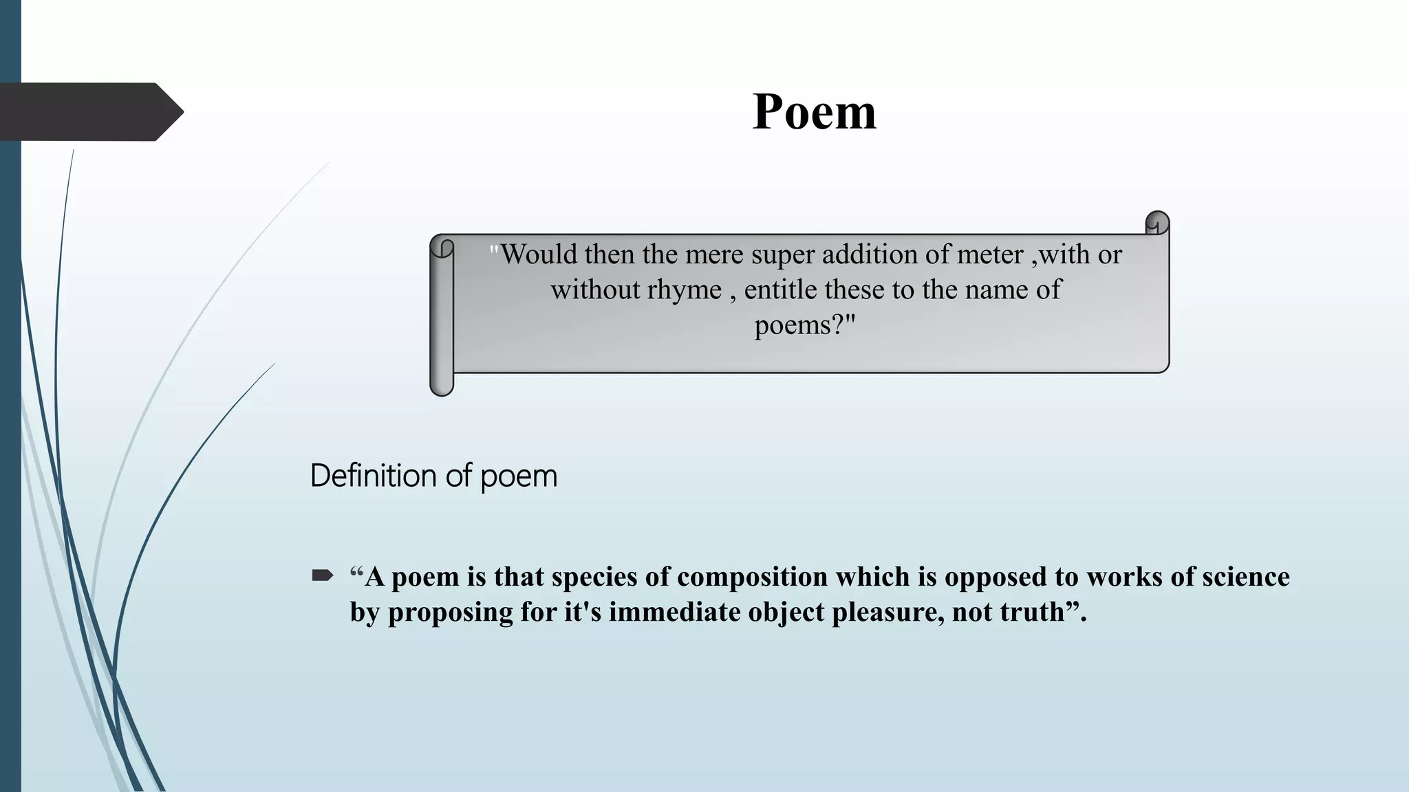 Poem
Definition of poem
 “A poem is that species of composition which is opposed to works of science
by proposing for it's immediate object pleasure, not truth”.
"Would then the mere super addition of meter ,with or
without rhyme , entitle these to the name of
poems?"
 
