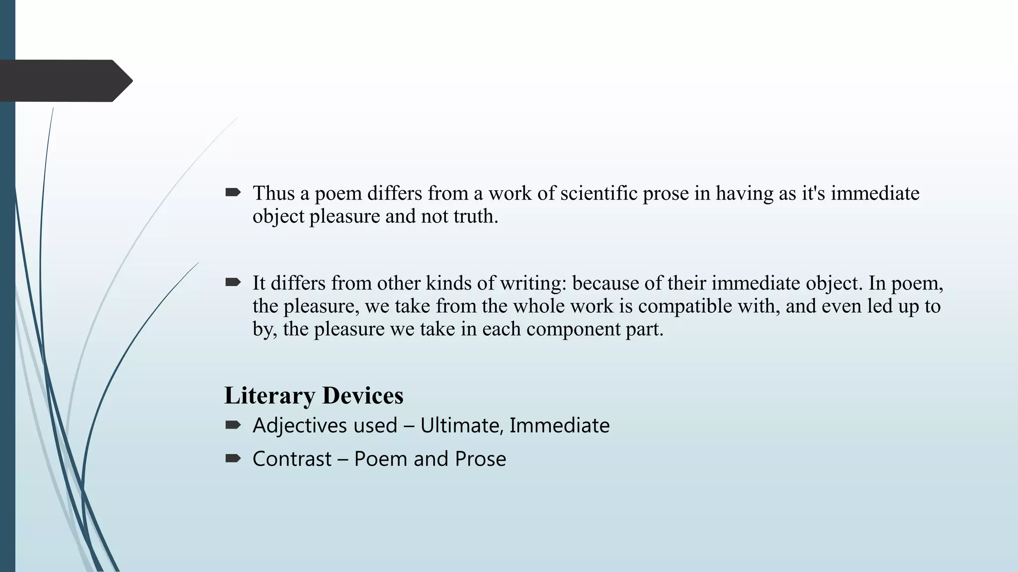  Thus a poem differs from a work of scientific prose in having as it's immediate
object pleasure and not truth.
 It differs from other kinds of writing: because of their immediate object. In poem,
the pleasure, we take from the whole work is compatible with, and even led up to
by, the pleasure we take in each component part.
Literary Devices
 Adjectives used – Ultimate, Immediate
 Contrast – Poem and Prose
 