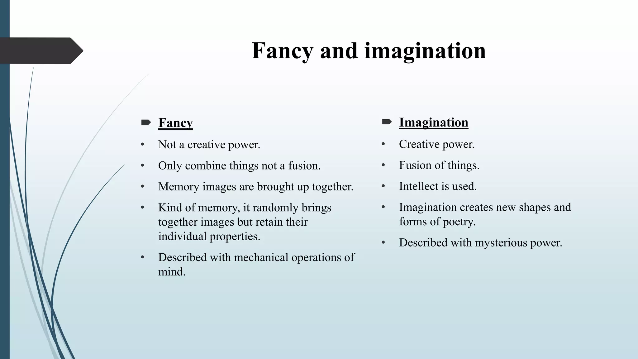 Fancy and imagination
 Imagination
• Creative power.
• Fusion of things.
• Intellect is used.
• Imagination creates new shapes and
forms of poetry.
• Described with mysterious power.
 Fancy
• Not a creative power.
• Only combine things not a fusion.
• Memory images are brought up together.
• Kind of memory, it randomly brings
together images but retain their
individual properties.
• Described with mechanical operations of
mind.
 
