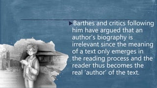 Barthes and critics following
him have argued that an
author’s biography is
irrelevant since the meaning
of a text only emerges in
the reading process and the
reader thus becomes the
real ‘author’ of the text.
 