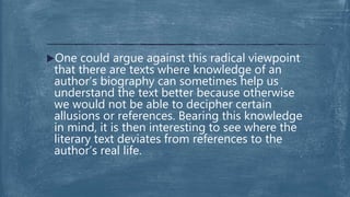 One could argue against this radical viewpoint
that there are texts where knowledge of an
author’s biography can sometimes help us
understand the text better because otherwise
we would not be able to decipher certain
allusions or references. Bearing this knowledge
in mind, it is then interesting to see where the
literary text deviates from references to the
author’s real life.
 