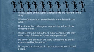 A. What aspects of the author’s personal life are relevant to this
story?
B. Which of the author’s stated beliefs are reflected in the
work?
C. Does the writer challenge or support the values of her
contemporaries?
D. What seem to be the author’s major concerns? Do they
reflect any of the writer’s personal experiences?
E. Do any of the events in the story correspond to events
experienced by the author?
F. Do any of the characters in the story correspond to real
people?
 