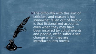 The difficultly with this sort of
criticism, and reason it has
somewhat fallen out of favour,
is that fictionalized accounts,
even when they may have
been inspired by actual events
and people, often suffer a sea
change when they are
introduced into novels.
 