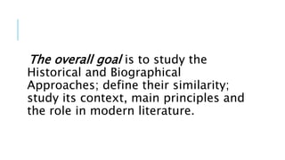 The overall goal is to study the
Historical and Biographical
Approaches; define their similarity;
study its context, main principles and
the role in modern literature.
 