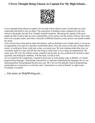 I Never Thought Being Chosen As Captain For My High School...
I never thought being chosen as captain, for my high school robotics team, would make me more
responsible and learn to rely on others. The experience of leading a team, changed not only how
interact with people, but also how I handle stressful situations. Becoming the captain of the team
taught me that I need to take not only responsibility of my actions, but the actions of those who I lead,
how to be a proper leader, and when a stressful or difficult situation comes up how one should weather
the storm.
I have always been interested in robot and robotics, and my freshman year of high school, I was given
an opportunity to be part of a club that would build robots. Over the course of my time of high school
career, it would grow from a club into a class, my junior year. We were making strides that year, we
eventually made it to state and fell flat, but being a rookie team it was a huge accomplishment. My
senior year, Mr. Carr, the robotics coach, wanted to up the ante, he was yearned to be invited to super
regionals, and sharing his ambition, with the team, we did as well.
As we waited for the competition, I started to learn how to write proper code, in RobotC, a C based
programming language. I had already learned how to read and comprehend the language, but we our
lead programmer had graduated the previous year. Mr. Carr saw the aptitude I had in programming
and pushed me to learn how to write the code. I learned how to write in RobotC in eight weeks.
Eventually I would be
... Get more on HelpWriting.net ...
 