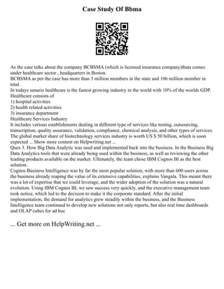 Case Study Of Bbma
As the case talks about the company BCBSMA (which is licensed insurance company)thats comes
under healthcare sector , headquarters in Boston.
BCBSMA as per the case has more than 3 million members in the state and 106 million member in
total .
In todays senario healthcare is the fastest growing industry in the world with 10% of the worlds GDP.
Healthcare consists of
1) hospital activities
2) health related activities
3) insurance department
Healthcare Services Industry
It includes various establishments dealing in different type of services like testing, outsourcing,
transcription, quality assurance, validation, compliance, chemical analysis, and other types of services.
The global market share of biotechnology services industry is worth US $ 50 billion, which is soon
expected ... Show more content on Helpwriting.net ...
Ques 3. How Big Data Analytic was used and implemented back into the business. In the Business Big
Data Analytics tools that were already being used within the business, as well as reviewing the other
leading products available on the market. Ultimately, the team chose IBM Cognos BI as the best
solution.
Cognos Business Intelligence was by far the most popular solution, with more than 600 users across
the business already reaping the value of its extensive capabilities, explains Vangala. This meant there
was a lot of expertise that we could leverage, and the wider adoption of the solution was a natural
evolution. Using IBM Cognos BI, we saw success very quickly, and the executive management team
took notice, which led to the decision to make it the corporate standard. After the initial
implementation, the demand for analytics grew steadily within the business, and the Business
Intelligence team continued to develop new solutions not only reports, but also real time dashboards
and OLAP cubes for ad hoc
... Get more on HelpWriting.net ...
 