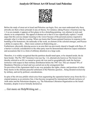 Analysis Of Street Art Of Israel And Palestine
Before the study of street art in Israel and Palestine can begin, first, one must understand why these
artworks are there a basic principle in any art theory. For instance, taking Picasso s Guernica (see fig.
1.1) as an example, it appears at first glance to be a disturbing painting, very abstract in style and
chaotic in its composition. The appeal of abstract art is that it is less superficially explicit. I would
argue that this conveys deeper meaning to the viewer because of the personal journey required to
untangle what it is that he is seeing. When one learns that Picasso painted Guernica in response to the
bombing of his hometown, the namesake of the work, an element of the celestial emerges, and Picasso
s ability to express this ... Show more content on Helpwriting.net ...
Furthermore, physically denying access to an area that was previously shared is fraught with flaws. If
a barrier is erected, consideration to the other party must be demonstrated otherwise expect retaliation
and accusations that it is a form of arbitrary detention on a large scale.
Therefore, it is widely recognised that the partition should stand upon, or be situated inside, the de
facto border: The Pre 1967 Armistice Line (see fig. 1.2), alternatively known as The Green Line
(hereby referred to as GL) so named as green ink was used to geographically mark the factions
territories with respect to their military distribution before the 1967 war. This act situated 78% of
Mandatory Palestine as Israel and was carried out on the arrangement that:
No provision of this Agreement shall in any way prejudice the rights, claims, and positions of either
Party hereto in the ultimate peaceful settlement of the Palestine question... being dictated exclusively
by military, and not by political, considerations.
In spite of the obvious pitfalls which arise from augmenting the separation barrier away from the GL s
original purpose as an armistice line, it has become recognised by international officials inclusive of
Arab states and the Palestinian diaspora, e.g. The Palestinian Liberation Organisation as the Israeli
boundary, despite it never formally declared as
... Get more on HelpWriting.net ...
 