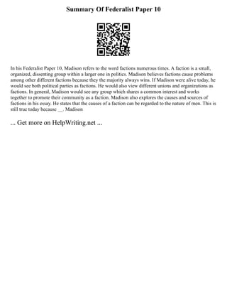 Summary Of Federalist Paper 10
In his Federalist Paper 10, Madison refers to the word factions numerous times. A faction is a small,
organized, dissenting group within a larger one in politics. Madison believes factions cause problems
among other different factions because they the majority always wins. If Madison were alive today, he
would see both political parties as factions. He would also view different unions and organizations as
factions. In general, Madison would see any group which shares a common interest and works
together to promote their community as a faction. Madison also explores the causes and sources of
factions in his essay. He states that the causes of a faction can be regarded to the nature of men. This is
still true today because __. Madison
... Get more on HelpWriting.net ...
 