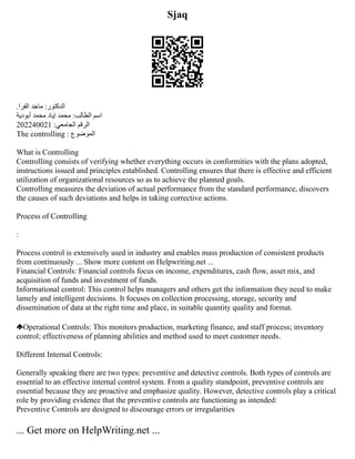 Sjaq
.‫الفرا‬ ‫ماجد‬ :‫‫الدكتور‬
‬
‫أبودية‬ ‫محمد‬ ‫إياد‬ ‫محمد‬ :‫الطالب‬ ‫‫اسم‬
‬
202240021 :‫الجامعي‬ ‫‫الرقم‬
‬
The controlling : ‫‫الموضوع‬
‬
What is Controlling
Controlling consists of verifying whether everything occurs in conformities with the plans adopted,
instructions issued and principles established. Controlling ensures that there is effective and efficient
utilization of organizational resources so as to achieve the planned goals.
Controlling measures the deviation of actual performance from the standard performance, discovers
the causes of such deviations and helps in taking corrective actions.
Process of Controlling
:
Process control is extensively used in industry and enables mass production of consistent products
from continuously ... Show more content on Helpwriting.net ...
Financial Controls: Financial controls focus on income, expenditures, cash flow, asset mix, and
acquisition of funds and investment of funds.
Informational control: This control helps managers and others get the information they need to make
lamely and intelligent decisions. It focuses on collection processing, storage, security and
dissemination of data at the right time and place, in suitable quantity quality and format.
Operational Controls: This monitors production, marketing finance, and staff process; inventory
control; effectiveness of planning abilities and method used to meet customer needs.
Different Internal Controls:
Generally speaking there are two types: preventive and detective controls. Both types of controls are
essential to an effective internal control system. From a quality standpoint, preventive controls are
essential because they are proactive and emphasize quality. However, detective controls play a critical
role by providing evidence that the preventive controls are functioning as intended:
Preventive Controls are designed to discourage errors or irregularities
... Get more on HelpWriting.net ...
 