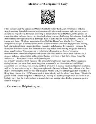 Mambo Girl Comparative Essay
Films such as Shall We Dansu? and Mambo Girl both display East Asian performance of Latin
American dance forms ballroom and a culmination of Latin American dance styles such as mambo
and cha cha respectively. However, according to dance scholar Juliet McMains, in this process of
transculturation, ballroom dancers are dancing Latin as a means of affirming their distance from Latin
ethnic identity through consciously donning a mask of Latin ness an exotic otherness (304 305). I
impose and further McMains ideas on the films Shall We Dansu? and Mambo Girl. Through
comparative analysis of the movement profile of their two main characters Sugiyama and Kailing,
both vital to the plot and enhance the film s characters and character development, I compare the
characters first dance scene, then moments where they retreat from dancing altogether and lastly,
dance as celebration. The comparison reveals that while dancing is a form of nonverbal
communication, communicating the exoticization of Latin American dance forms in East Asia, it
engages audience s imagination and positions them as co writers of that story; Dance forces the
audience to ... Show more content on Helpwriting.net ...
is a critically acclaimed 1996 Japanese film about character Shohei Sugiyama. On two occasions
during his train ride home from work Sugiyama, a successful but dissatisfied and unfulfilled
accountant, sees a woman, Mai, looking out from a window in a dance studio and becomes infatuated
with her. In hopes of meeting her, Sugiyama registers for Western ballroom dance classes at her dance
studio, concealing this from his wife and daughter. Mambo Girl, one of the biggest box office hits in
Hong Kong cinema, is a 1957 Chinese musical about identity and the role of Hong Kong, China in the
greater world. In the film spoken in Mandarin, Li Kailing is a bubbly young woman discovers at her
birthday party that she is adopted and as a result, faces an identity crisis. Kailing goes on a quest to
find her biological
... Get more on HelpWriting.net ...
 