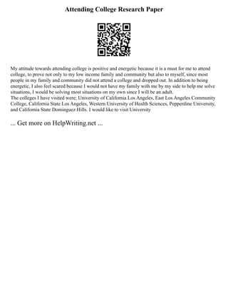 Attending College Research Paper
My attitude towards attending college is positive and energetic because it is a must for me to attend
college, to prove not only to my low income family and community but also to myself, since most
people in my family and community did not attend a college and dropped out. In addition to being
energetic, I also feel scared because I would not have my family with me by my side to help me solve
situations, I would be solving most situations on my own since I will be an adult.
The colleges I have visited were; University of California Los Angeles, East Los Angeles Community
College, California State Los Angeles, Western University of Health Sciences, Pepperdine University,
and California State Dominguez Hills. I would like to visit University
... Get more on HelpWriting.net ...
 
