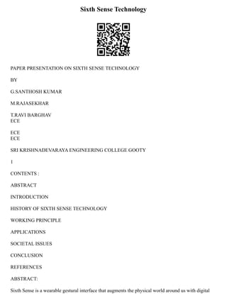 Sixth Sense Technology
PAPER PRESENTATION ON SIXTH SENSE TECHNOLOGY
BY
G.SANTHOSH KUMAR
M.RAJASEKHAR
T.RAVI BARGHAV
ECE
ECE
ECE
SRI KRISHNADEVARAYA ENGINEERING COLLEGE GOOTY
1
CONTENTS :
ABSTRACT
INTRODUCTION
HISTORY OF SIXTH SENSE TECHNOLOGY
WORKING PRINCIPLE
APPLICATIONS
SOCIETAL ISSUES
CONCLUSION
REFERENCES
ABSTRACT:
Sixth Sense is a wearable gestural interface that augments the physical world around us with digital
 