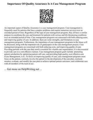 Importance Of Quality Assurance Is A Case Management Program
An important aspect of Quality Assurance is a case management program. Case management is
frequently used for patients that have complex problems and require numerous services over an
extended period of time. Regardless of the type of case management program, they all have a similar
purpose to coordinate the care and treatment for patients with serious and life threatening conditions
over an extended period of time. Case management programs are concerned with both reducing costs,
and improving quality of care. In addition, there are some strengths, and limitations to case
management programs. Furthermore, the importance of care management programs in the future will
be discussed, along with the important role of gatekeepers in the care management process. Case
management programs are concerned with both reducing costs, and improving quality of care.
Providing patients with the care they need is essential for a health care organization, it is also essential
to provide care in a cost effective manner. Case management program goals include: promoting
patient satisfaction by optimizing patient self care, and providing high quality, cost effective care
(Case Management, n.d.). To focus on improving quality of care, case management programs must
focus on the patient, routinely involve the patient in the development of the care plan, routinely
monitor, evaluate, and modify the care plan to achieve optimal patient outcomes, and collaborate care
with all members of the team (Case
... Get more on HelpWriting.net ...
 