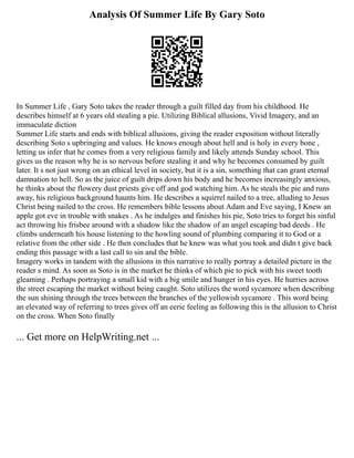 Analysis Of Summer Life By Gary Soto
In Summer Life , Gary Soto takes the reader through a guilt filled day from his childhood. He
describes himself at 6 years old stealing a pie. Utilizing Biblical allusions, Vivid Imagery, and an
immaculate diction
Summer Life starts and ends with biblical allusions, giving the reader exposition without literally
describing Soto s upbringing and values. He knows enough about hell and is holy in every bone ,
letting us infer that he comes from a very religious family and likely attends Sunday school. This
gives us the reason why he is so nervous before stealing it and why he becomes consumed by guilt
later. It s not just wrong on an ethical level in society, but it is a sin, something that can grant eternal
damnation to hell. So as the juice of guilt drips down his body and he becomes increasingly anxious,
he thinks about the flowery dust priests give off and god watching him. As he steals the pie and runs
away, his religious background haunts him. He describes a squirrel nailed to a tree, alluding to Jesus
Christ being nailed to the cross. He remembers bible lessons about Adam and Eve saying, I Knew an
apple got eve in trouble with snakes . As he indulges and finishes his pie, Soto tries to forget his sinful
act throwing his frisbee around with a shadow like the shadow of an angel escaping bad deeds . He
climbs underneath his house listening to the howling sound of plumbing comparing it to God or a
relative from the other side . He then concludes that he knew was what you took and didn t give back
ending this passage with a last call to sin and the bible.
Imagery works in tandem with the allusions in this narrative to really portray a detailed picture in the
reader s mind. As soon as Soto is in the market he thinks of which pie to pick with his sweet tooth
gleaming . Perhaps portraying a small kid with a big smile and hunger in his eyes. He hurries across
the street escaping the market without being caught. Soto utilizes the word sycamore when describing
the sun shining through the trees between the branches of the yellowish sycamore . This word being
an elevated way of referring to trees gives off an eerie feeling as following this is the allusion to Christ
on the cross. When Soto finally
... Get more on HelpWriting.net ...
 