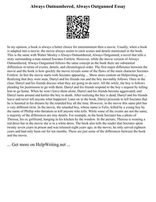 Always Outnumbered, Always Outgunned Essay
In my opinion, a book is always a better choice for entertainment then a movie. Usually, when a book
is adapted into a movie; the movie always seems to omit scenes and details mentioned in the book.
This is the same with Walter Mosley s Always Outnumbered, Always Outgunned; a novel that tells a
story surrounding a man named Socrates Fortlow. However, while the movie version of Always
Outnumbered, Always Outgunned follows the same concept as the book there are substantial
differences in terms of events, details, and chronological order. The first major difference between the
movie and the book is how quickly the movie reveals some of the flaws of the main character Socrates
Fortlow. In fact the movie starts with Socrates appearing ... Show more content on Helpwriting.net ...
Realizing that they were seen, Darryl and his friends run and the boy inevitably follows. Once in the
clear, Darryl and his friends discuss what they are going to do next. All the while, the boy is follows
pleading for permission to go with them. Darryl and his friends respond to the boy s request by telling
him to go home. When he won t leave them alone, Darryl and his friends become aggravated, and
Darryl turns around and knifes the boy to death. After realizing the boy is dead, Darryl and his friends
leave and never tell anyone what happened. Later on in the book, Darryl proceeds to tell Socrates that
he is haunted in his dreams by the retarded boy all the time. However, in the movie this same plot has
a very different twist. In the movie, the retarded boy, whose name is Felix, killed by a young boy by
the name of Phillip who threatens to kill anyone who tells. While some of the events are not the same,
a majority of the differences are tiny details. For example, in the book Socrates has a photo of
Theresa, his ex girlfriend, hanging in his kitchen by the window. In the picture, Theresa is wearing a
red dress but in the movie she is in a white dress. The book also tells the reader that Socrates spent
twenty seven years in prison and was released eight years ago; in the movie; he only served eighteen
years and had only been out for ten months. These are just some of the differences between the book
and the movie.
... Get more on HelpWriting.net ...
 