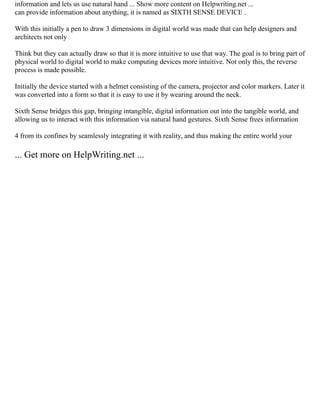 information and lets us use natural hand ... Show more content on Helpwriting.net ...
can provide information about anything, it is named as SIXTH SENSE DEVICE .
With this initially a pen to draw 3 dimensions in digital world was made that can help designers and
architects not only
Think but they can actually draw so that it is more intuitive to use that way. The goal is to bring part of
physical world to digital world to make computing devices more intuitive. Not only this, the reverse
process is made possible.
Initially the device started with a helmet consisting of the camera, projector and color markers. Later it
was converted into a form so that it is easy to use it by wearing around the neck.
Sixth Sense bridges this gap, bringing intangible, digital information out into the tangible world, and
allowing us to interact with this information via natural hand gestures. Sixth Sense frees information
4 from its confines by seamlessly integrating it with reality, and thus making the entire world your
... Get more on HelpWriting.net ...
 