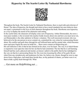 Hypocrisy In The Scarlet Letter By Nathanial Hawthorne
Throughout the book, The Scarlet Letter by Nathanial Hawthorne, there is much talk and criticism of
Hester. The idea of hypocrisy, the thought and claim to have moral standards but ones behavior does
not equal, is prominent in the lives of each character throughout the book. Hawthorne uses hypocrisy
as a way to display the moral of his characters and setting.
In the scarlet letter, the characters all display some sort of hypocrisy. Arthur Dimmesdale, the town s
most pure resident, is the reverend who teaches Godly lessons about sins and how you must never sin,
yet Dimmesdale is the other adulterer in Hester s situation. This well renowned reverend, who was
believed to be the one person to never commit sin, committed the very crime he is prosecuting Hester
about. His conflict and guilt show through his self inflicted harm and his mental state, which becomes
more and more fragile the more he holds his ... Show more content on Helpwriting.net ...
His self infliction is this A that he has formed on his chest, over his heart. The very A in which Hester
is required to wear upon her chest for her sin that he had committed. The fact that he is self harming
himself and has such a physical and mental, yet doesn t admit to the public that he has induldged in
the very sin that he is persecuting Hester for. He even tries lessening the effect of his guilt, Be not
silent from any mistaken pity and tenderness for him; for, believe me, Hester, though he were to step
down from a high place, and stand there beside thee, on thy pedestal of shame, yet better were it so,
than to hide a guilty heart through life. What
... Get more on HelpWriting.net ...
 