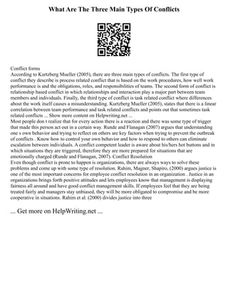 What Are The Three Main Types Of Conflicts
Conflict forms
According to Kurtzberg Mueller (2005), there are three main types of conflicts. The first type of
conflict they describe is process related conflict that is based on the work procedures, how well work
performance is and the obligations, roles, and responsibilities of teams. The second form of conflict is
relationship based conflict in which relationships and interaction play a major part between team
members and individuals. Finally, the third type of conflict is task related conflict where differences
about the work itself causes a misunderstanding. Kurtzberg Mueller (2005), states that there is a linear
correlation between team performance and task related conflicts and points out that sometimes task
related conflicts ... Show more content on Helpwriting.net ...
Most people don t realize that for every action there is a reaction and there was some type of trigger
that made this person act out in a certain way. Runde and Flanagan (2007) argues that understanding
one s own behavior and trying to reflect on others are key factors when trying to prevent the outbreak
of conflicts . Know how to control your own behavior and how to respond to others can eliminate
escalation between individuals. A conflict competent leader is aware about his/hers hot buttons and in
which situations they are triggered, therefore they are more prepared for situations that are
emotionally charged (Runde and Flanagan, 2007). Conflict Resolution
Even though conflict is prone to happen is organizations, there are always ways to solve these
problems and come up with some type of resolution. Rahim, Magner, Shapiro, (2000) argues justice is
one of the most important concerns for employee conflict resolution in an organization . Justice in an
organizations brings forth positive attitudes and lets employees know that management is displaying
fairness all around and have good conflict management skills. If employees feel that they are being
treated fairly and managers stay unbiased, they will be more obligated to compromise and be more
cooperative in situations. Rahim et al. (2000) divides justice into three
... Get more on HelpWriting.net ...
 
