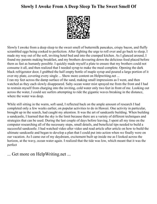 Slowly I Awoke From A Deep Sleep To The Sweet Smell Of
Slowly I awoke from a deep sleep to the sweet smell of buttermilk pancakes, crispy bacon, and fluffy
scrambled eggs being cooked to perfection. After fighting the urge to roll over and go back to sleep, I
made my way out of the soft, inviting hotel bed and into the cramped kitchen. As I glanced around, I
found my parents making breakfast, and my brothers devouring down the delicious food placed before
them as fast as humanly possible. I quickly made myself a plate to ensure that my brothers could not
consume it all, and then realized that I needed syrup to make the meal complete. Opening the dark
black refrigerator door, I grabbed the half empty bottle of maple syrup and poured a large portion of it
over my plate, covering every single ... Show more content on Helpwriting.net ...
I ran my feet across the damp surface of the sand, making small impressions as I went, and then
watched as they each slowly disappeared. Salty ocean water mist sprayed me from the front and I had
to restrain myself from charging into the inviting, cold water only two feet in front of me. Looking out
across the water, I could see surfers attempting to ride the gigantic waves breaking in the distance,
where the water was deep.
While still sitting in the warm, soft sand, I reflected back on the ample amount of research I had
completed only a few weeks earlier, on popular activities to do in Hawaii. One activity in particular,
brought up in the search, had caught my attention. It was the art of sandcastle building. When building
a sandcastle, I learned that the sky is the limit because there are a variety of different techniques and
strategies that can be used. During the last couple of days before leaving, I spent all my time on the
computer researching all of the necessary steps, small details, and beneficial tips needed to build a
successful sandcastle. I had watched video after video and read article after article on how to build the
ultimate sandcastle and began to develop a plan that I could put into action when we finally were on
our vacation. As I came out of my daydream, excitement built up inside me as I looked across the
horizon, at the wavy, ocean water again. I realized that the tide was low, which meant that it was the
perfect
... Get more on HelpWriting.net ...
 