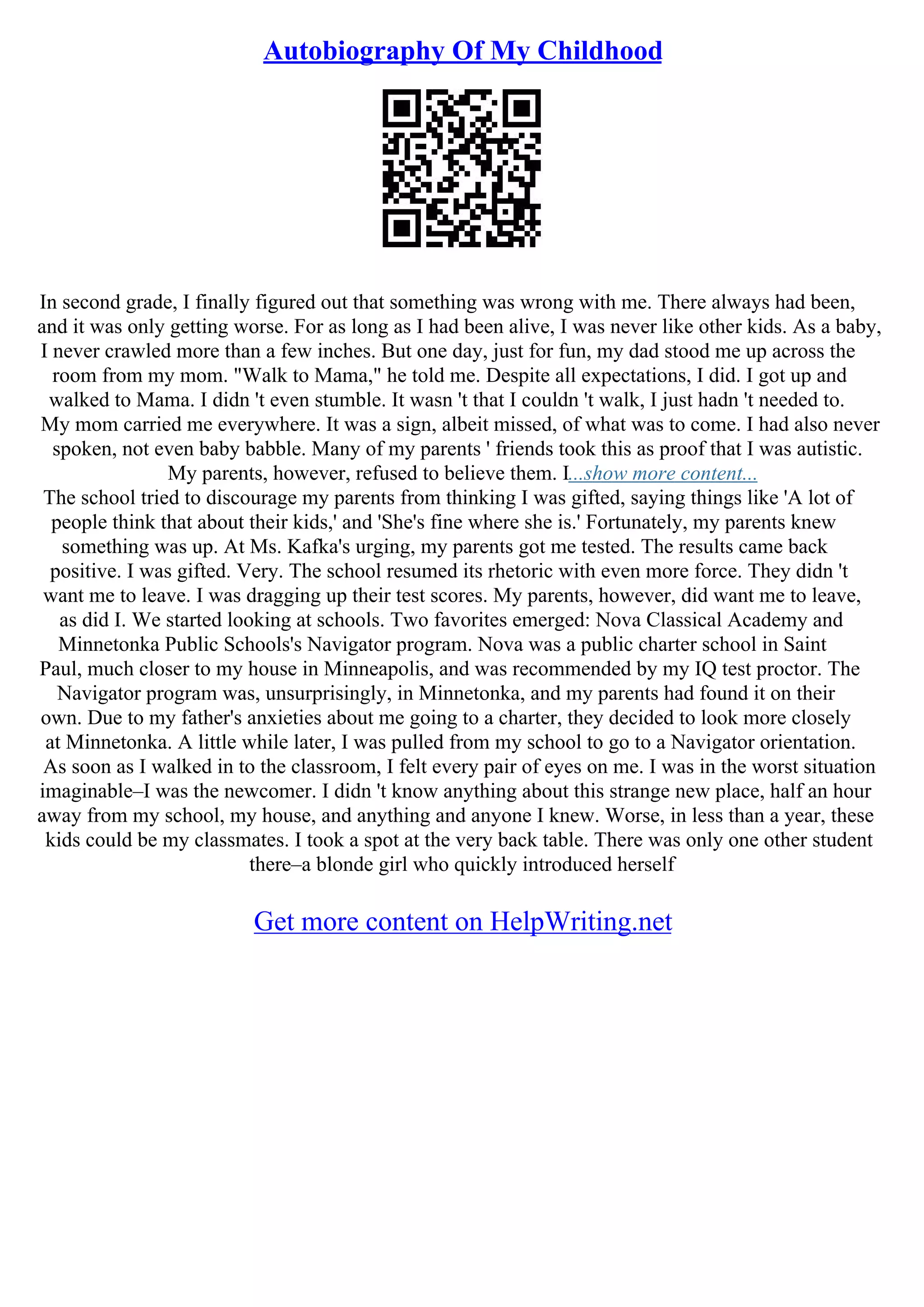 Autobiography Of My Childhood
In second grade, I finally figured out that something was wrong with me. There always had been,
and it was only getting worse. For as long as I had been alive, I was never like other kids. As a baby,
I never crawled more than a few inches. But one day, just for fun, my dad stood me up across the
room from my mom. "Walk to Mama," he told me. Despite all expectations, I did. I got up and
walked to Mama. I didn 't even stumble. It wasn 't that I couldn 't walk, I just hadn 't needed to.
My mom carried me everywhere. It was a sign, albeit missed, of what was to come. I had also never
spoken, not even baby babble. Many of my parents ' friends took this as proof that I was autistic.
My parents, however, refused to believe them. I...show more content...
The school tried to discourage my parents from thinking I was gifted, saying things like 'A lot of
people think that about their kids,' and 'She's fine where she is.' Fortunately, my parents knew
something was up. At Ms. Kafka's urging, my parents got me tested. The results came back
positive. I was gifted. Very. The school resumed its rhetoric with even more force. They didn 't
want me to leave. I was dragging up their test scores. My parents, however, did want me to leave,
as did I. We started looking at schools. Two favorites emerged: Nova Classical Academy and
Minnetonka Public Schools's Navigator program. Nova was a public charter school in Saint
Paul, much closer to my house in Minneapolis, and was recommended by my IQ test proctor. The
Navigator program was, unsurprisingly, in Minnetonka, and my parents had found it on their
own. Due to my father's anxieties about me going to a charter, they decided to look more closely
at Minnetonka. A little while later, I was pulled from my school to go to a Navigator orientation.
As soon as I walked in to the classroom, I felt every pair of eyes on me. I was in the worst situation
imaginable–I was the newcomer. I didn 't know anything about this strange new place, half an hour
away from my school, my house, and anything and anyone I knew. Worse, in less than a year, these
kids could be my classmates. I took a spot at the very back table. There was only one other student
there–a blonde girl who quickly introduced herself
Get more content on HelpWriting.net
 