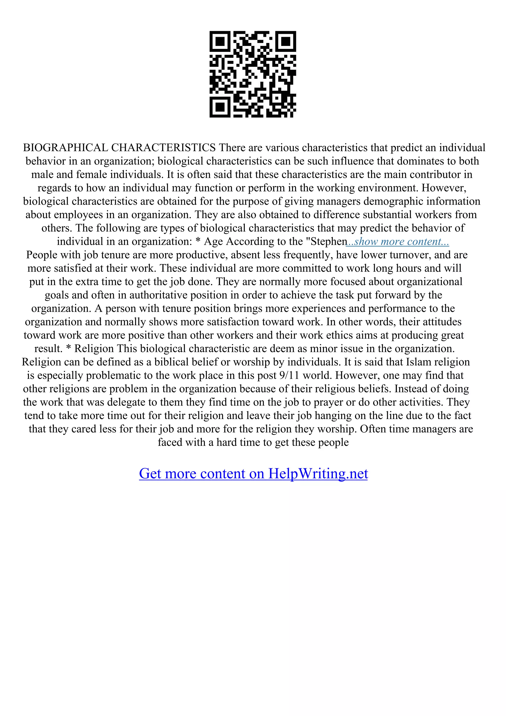 BIOGRAPHICAL CHARACTERISTICS There are various characteristics that predict an individual
behavior in an organization; biological characteristics can be such influence that dominates to both
male and female individuals. It is often said that these characteristics are the main contributor in
regards to how an individual may function or perform in the working environment. However,
biological characteristics are obtained for the purpose of giving managers demographic information
about employees in an organization. They are also obtained to difference substantial workers from
others. The following are types of biological characteristics that may predict the behavior of
individual in an organization: * Age According to the "Stephen...show more content...
People with job tenure are more productive, absent less frequently, have lower turnover, and are
more satisfied at their work. These individual are more committed to work long hours and will
put in the extra time to get the job done. They are normally more focused about organizational
goals and often in authoritative position in order to achieve the task put forward by the
organization. A person with tenure position brings more experiences and performance to the
organization and normally shows more satisfaction toward work. In other words, their attitudes
toward work are more positive than other workers and their work ethics aims at producing great
result. * Religion This biological characteristic are deem as minor issue in the organization.
Religion can be defined as a biblical belief or worship by individuals. It is said that Islam religion
is especially problematic to the work place in this post 9/11 world. However, one may find that
other religions are problem in the organization because of their religious beliefs. Instead of doing
the work that was delegate to them they find time on the job to prayer or do other activities. They
tend to take more time out for their religion and leave their job hanging on the line due to the fact
that they cared less for their job and more for the religion they worship. Often time managers are
faced with a hard time to get these people
Get more content on HelpWriting.net
 