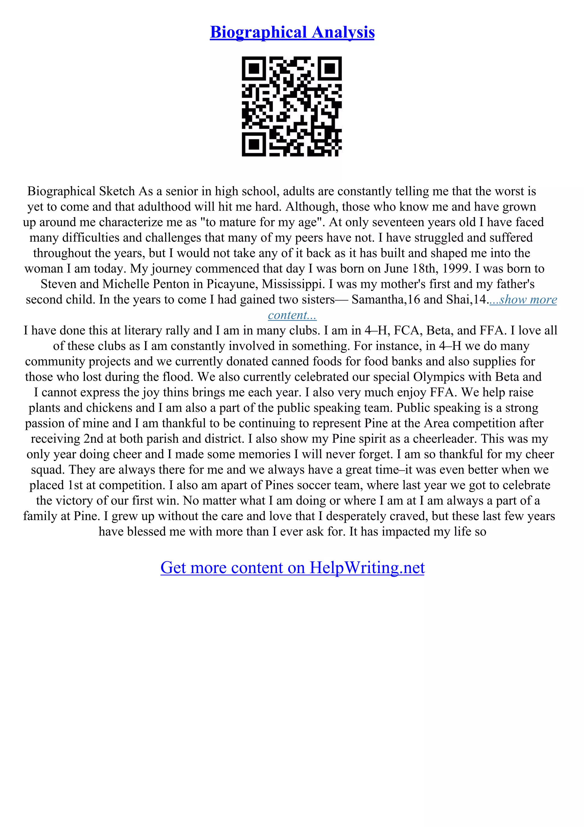 Biographical Analysis
Biographical Sketch As a senior in high school, adults are constantly telling me that the worst is
yet to come and that adulthood will hit me hard. Although, those who know me and have grown
up around me characterize me as "to mature for my age". At only seventeen years old I have faced
many difficulties and challenges that many of my peers have not. I have struggled and suffered
throughout the years, but I would not take any of it back as it has built and shaped me into the
woman I am today. My journey commenced that day I was born on June 18th, 1999. I was born to
Steven and Michelle Penton in Picayune, Mississippi. I was my mother's first and my father's
second child. In the years to come I had gained two sisters–– Samantha,16 and Shai,14....show more
content...
I have done this at literary rally and I am in many clubs. I am in 4–H, FCA, Beta, and FFA. I love all
of these clubs as I am constantly involved in something. For instance, in 4–H we do many
community projects and we currently donated canned foods for food banks and also supplies for
those who lost during the flood. We also currently celebrated our special Olympics with Beta and
I cannot express the joy thins brings me each year. I also very much enjoy FFA. We help raise
plants and chickens and I am also a part of the public speaking team. Public speaking is a strong
passion of mine and I am thankful to be continuing to represent Pine at the Area competition after
receiving 2nd at both parish and district. I also show my Pine spirit as a cheerleader. This was my
only year doing cheer and I made some memories I will never forget. I am so thankful for my cheer
squad. They are always there for me and we always have a great time–it was even better when we
placed 1st at competition. I also am apart of Pines soccer team, where last year we got to celebrate
the victory of our first win. No matter what I am doing or where I am at I am always a part of a
family at Pine. I grew up without the care and love that I desperately craved, but these last few years
have blessed me with more than I ever ask for. It has impacted my life so
Get more content on HelpWriting.net
 