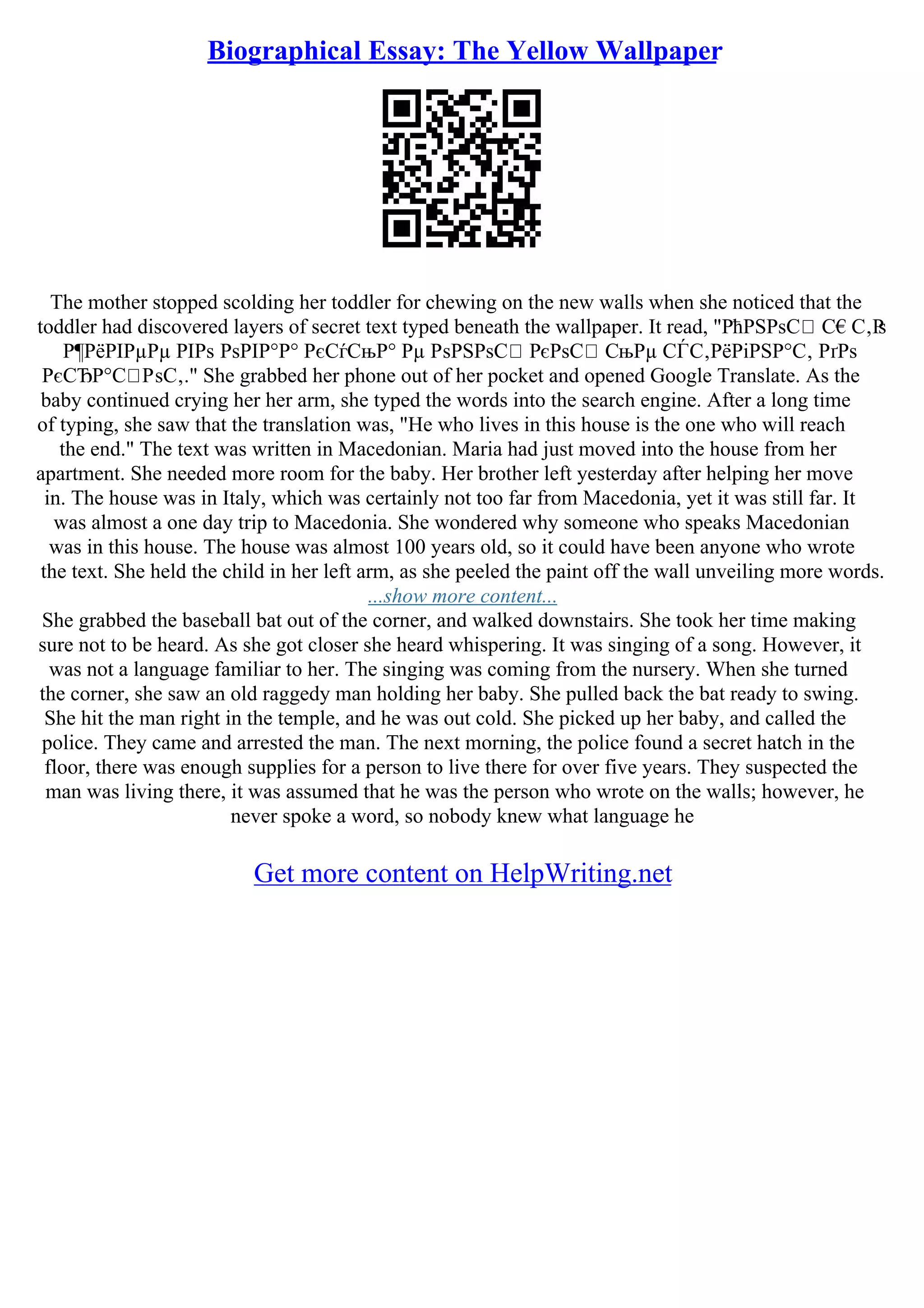 Biographical Essay: The Yellow Wallpaper
The mother stopped scolding her toddler for chewing on the new walls when she noticed that the
toddler had discovered layers of secret text typed beneath the wallpaper. It read, "РћРЅРѕС С€С‚Р
ѕ
Р¶РёРІРµРµ РІРѕ РѕРІР°Р° РєСѓСњР° Рµ РѕРЅРѕС РєРѕС СњРµ СЃС‚РёРіРЅР°С‚ РґРѕ
РєСЂР°С РѕС‚." She grabbed her phone out of her pocket and opened Google Translate. As the
baby continued crying her her arm, she typed the words into the search engine. After a long time
of typing, she saw that the translation was, "He who lives in this house is the one who will reach
the end." The text was written in Macedonian. Maria had just moved into the house from her
apartment. She needed more room for the baby. Her brother left yesterday after helping her move
in. The house was in Italy, which was certainly not too far from Macedonia, yet it was still far. It
was almost a one day trip to Macedonia. She wondered why someone who speaks Macedonian
was in this house. The house was almost 100 years old, so it could have been anyone who wrote
the text. She held the child in her left arm, as she peeled the paint off the wall unveiling more words.
...show more content...
She grabbed the baseball bat out of the corner, and walked downstairs. She took her time making
sure not to be heard. As she got closer she heard whispering. It was singing of a song. However, it
was not a language familiar to her. The singing was coming from the nursery. When she turned
the corner, she saw an old raggedy man holding her baby. She pulled back the bat ready to swing.
She hit the man right in the temple, and he was out cold. She picked up her baby, and called the
police. They came and arrested the man. The next morning, the police found a secret hatch in the
floor, there was enough supplies for a person to live there for over five years. They suspected the
man was living there, it was assumed that he was the person who wrote on the walls; however, he
never spoke a word, so nobody knew what language he
Get more content on HelpWriting.net
 