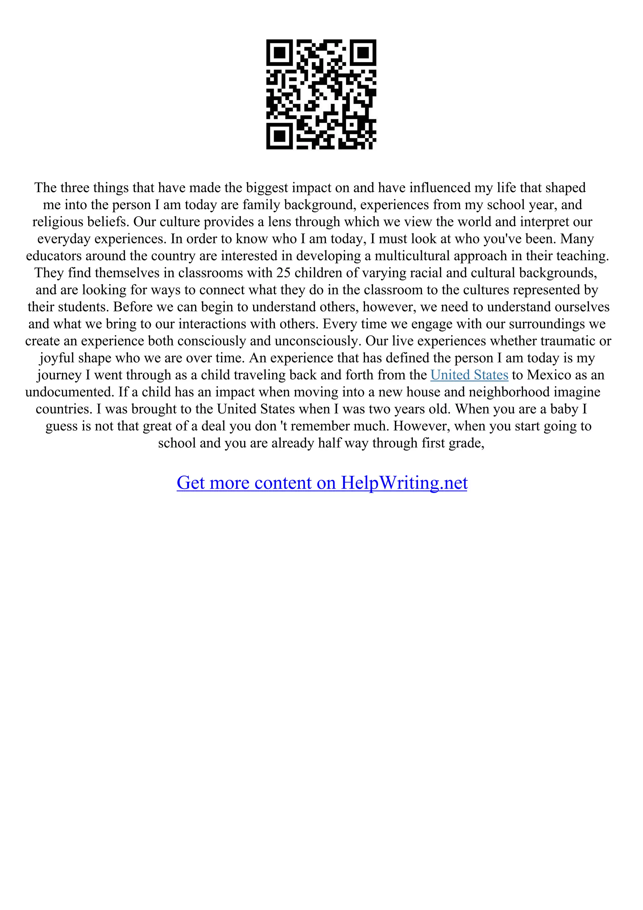 The three things that have made the biggest impact on and have influenced my life that shaped
me into the person I am today are family background, experiences from my school year, and
religious beliefs. Our culture provides a lens through which we view the world and interpret our
everyday experiences. In order to know who I am today, I must look at who you've been. Many
educators around the country are interested in developing a multicultural approach in their teaching.
They find themselves in classrooms with 25 children of varying racial and cultural backgrounds,
and are looking for ways to connect what they do in the classroom to the cultures represented by
their students. Before we can begin to understand others, however, we need to understand ourselves
and what we bring to our interactions with others. Every time we engage with our surroundings we
create an experience both consciously and unconsciously. Our live experiences whether traumatic or
joyful shape who we are over time. An experience that has defined the person I am today is my
journey I went through as a child traveling back and forth from the United States to Mexico as an
undocumented. If a child has an impact when moving into a new house and neighborhood imagine
countries. I was brought to the United States when I was two years old. When you are a baby I
guess is not that great of a deal you don 't remember much. However, when you start going to
school and you are already half way through first grade,
Get more content on HelpWriting.net
 