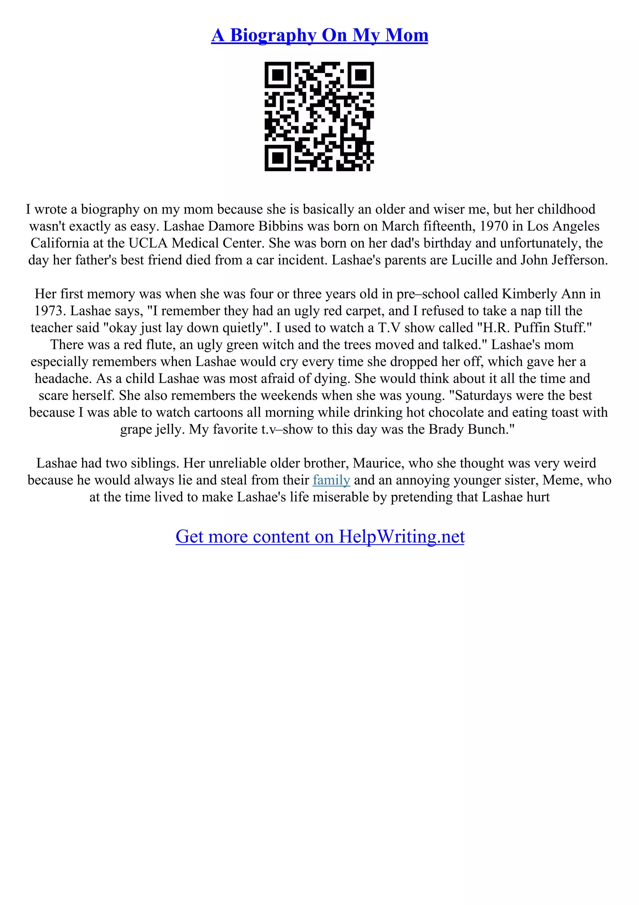 A Biography On My Mom
I wrote a biography on my mom because she is basically an older and wiser me, but her childhood
wasn't exactly as easy. Lashae Damore Bibbins was born on March fifteenth, 1970 in Los Angeles
California at the UCLA Medical Center. She was born on her dad's birthday and unfortunately, the
day her father's best friend died from a car incident. Lashae's parents are Lucille and John Jefferson.
Her first memory was when she was four or three years old in pre–school called Kimberly Ann in
1973. Lashae says, "I remember they had an ugly red carpet, and I refused to take a nap till the
teacher said "okay just lay down quietly". I used to watch a T.V show called "H.R. Puffin Stuff."
There was a red flute, an ugly green witch and the trees moved and talked." Lashae's mom
especially remembers when Lashae would cry every time she dropped her off, which gave her a
headache. As a child Lashae was most afraid of dying. She would think about it all the time and
scare herself. She also remembers the weekends when she was young. "Saturdays were the best
because I was able to watch cartoons all morning while drinking hot chocolate and eating toast with
grape jelly. My favorite t.v–show to this day was the Brady Bunch."
Lashae had two siblings. Her unreliable older brother, Maurice, who she thought was very weird
because he would always lie and steal from their family and an annoying younger sister, Meme, who
at the time lived to make Lashae's life miserable by pretending that Lashae hurt
Get more content on HelpWriting.net
 